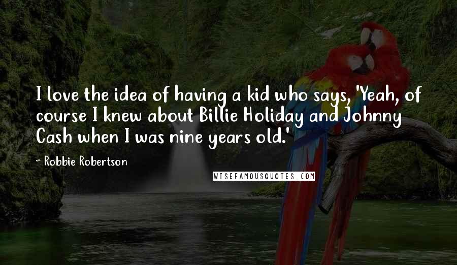 Robbie Robertson Quotes: I love the idea of having a kid who says, 'Yeah, of course I knew about Billie Holiday and Johnny Cash when I was nine years old.'