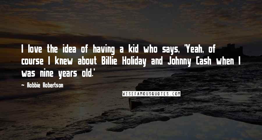 Robbie Robertson Quotes: I love the idea of having a kid who says, 'Yeah, of course I knew about Billie Holiday and Johnny Cash when I was nine years old.'