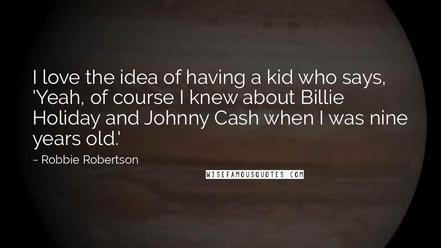 Robbie Robertson Quotes: I love the idea of having a kid who says, 'Yeah, of course I knew about Billie Holiday and Johnny Cash when I was nine years old.'