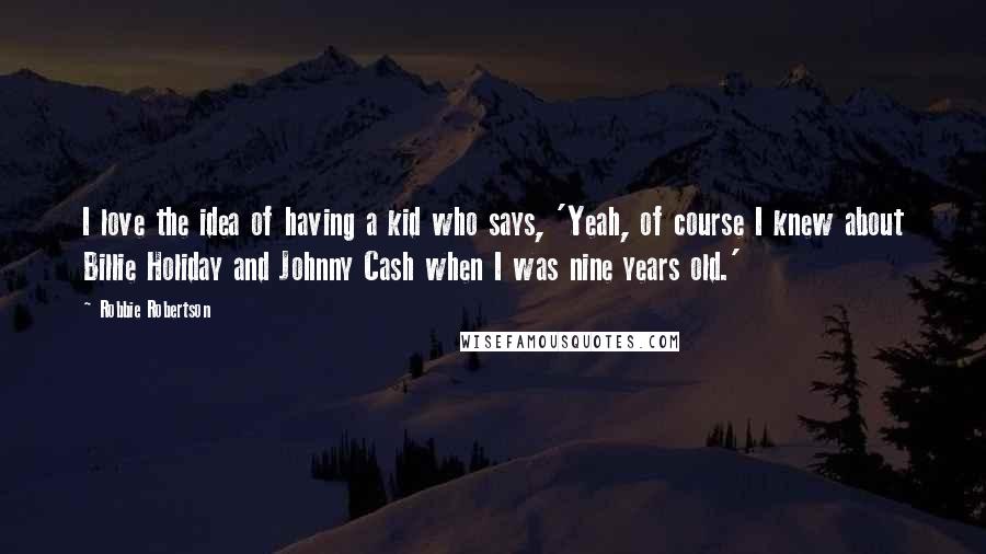 Robbie Robertson Quotes: I love the idea of having a kid who says, 'Yeah, of course I knew about Billie Holiday and Johnny Cash when I was nine years old.'