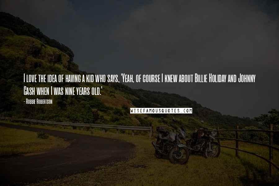 Robbie Robertson Quotes: I love the idea of having a kid who says, 'Yeah, of course I knew about Billie Holiday and Johnny Cash when I was nine years old.'