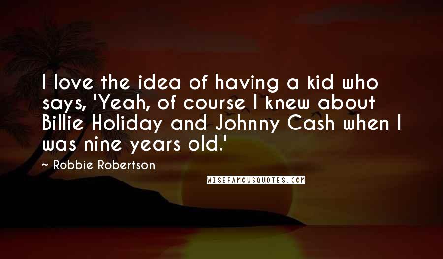 Robbie Robertson Quotes: I love the idea of having a kid who says, 'Yeah, of course I knew about Billie Holiday and Johnny Cash when I was nine years old.'