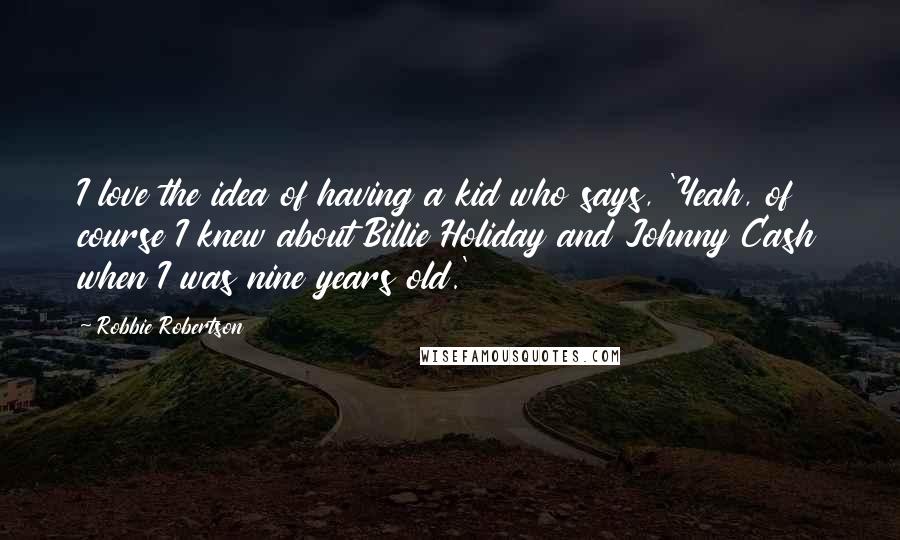 Robbie Robertson Quotes: I love the idea of having a kid who says, 'Yeah, of course I knew about Billie Holiday and Johnny Cash when I was nine years old.'