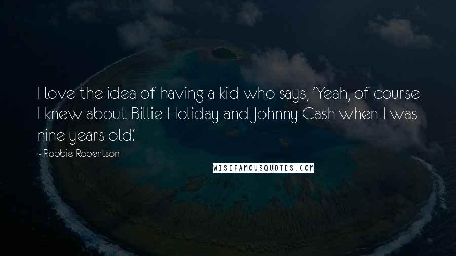 Robbie Robertson Quotes: I love the idea of having a kid who says, 'Yeah, of course I knew about Billie Holiday and Johnny Cash when I was nine years old.'