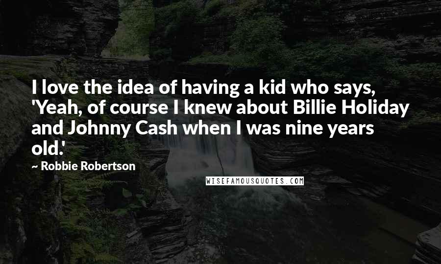 Robbie Robertson Quotes: I love the idea of having a kid who says, 'Yeah, of course I knew about Billie Holiday and Johnny Cash when I was nine years old.'