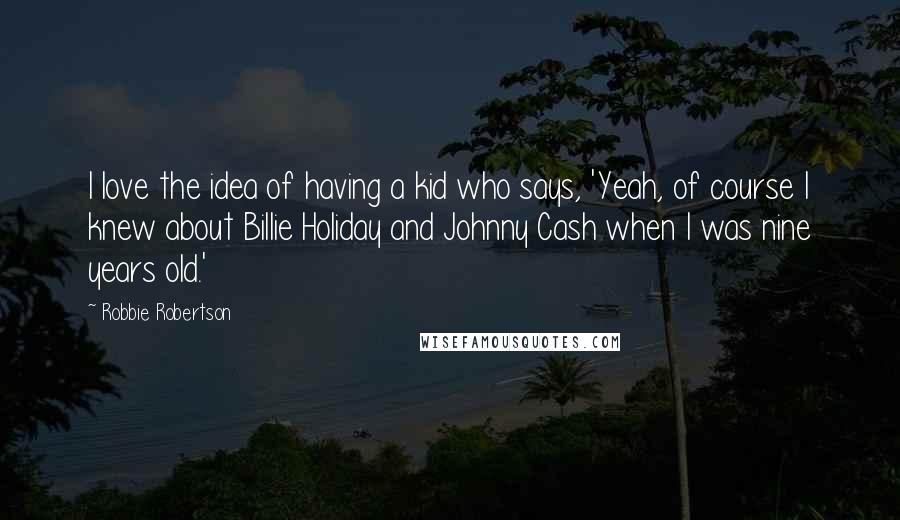 Robbie Robertson Quotes: I love the idea of having a kid who says, 'Yeah, of course I knew about Billie Holiday and Johnny Cash when I was nine years old.'