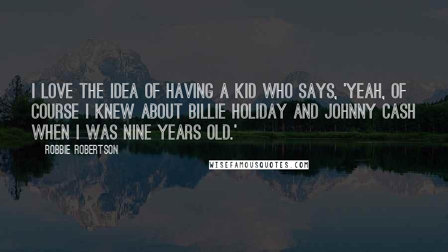 Robbie Robertson Quotes: I love the idea of having a kid who says, 'Yeah, of course I knew about Billie Holiday and Johnny Cash when I was nine years old.'