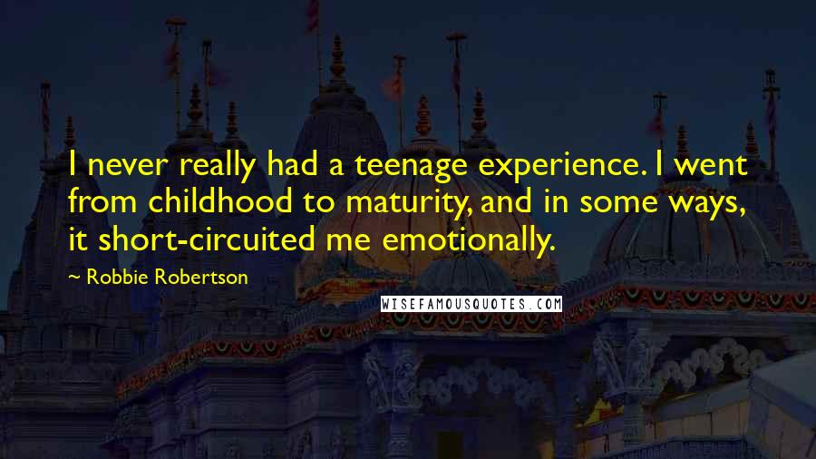 Robbie Robertson Quotes: I never really had a teenage experience. I went from childhood to maturity, and in some ways, it short-circuited me emotionally.