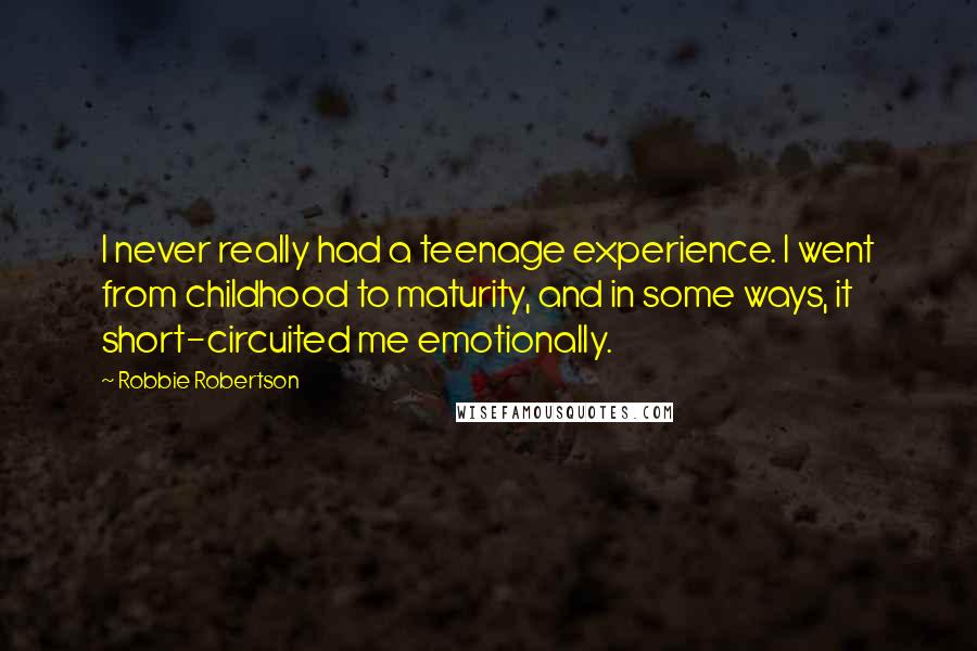 Robbie Robertson Quotes: I never really had a teenage experience. I went from childhood to maturity, and in some ways, it short-circuited me emotionally.