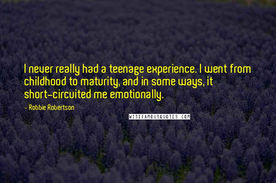 Robbie Robertson Quotes: I never really had a teenage experience. I went from childhood to maturity, and in some ways, it short-circuited me emotionally.