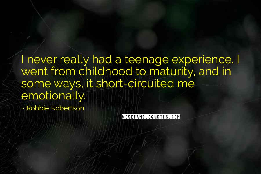 Robbie Robertson Quotes: I never really had a teenage experience. I went from childhood to maturity, and in some ways, it short-circuited me emotionally.