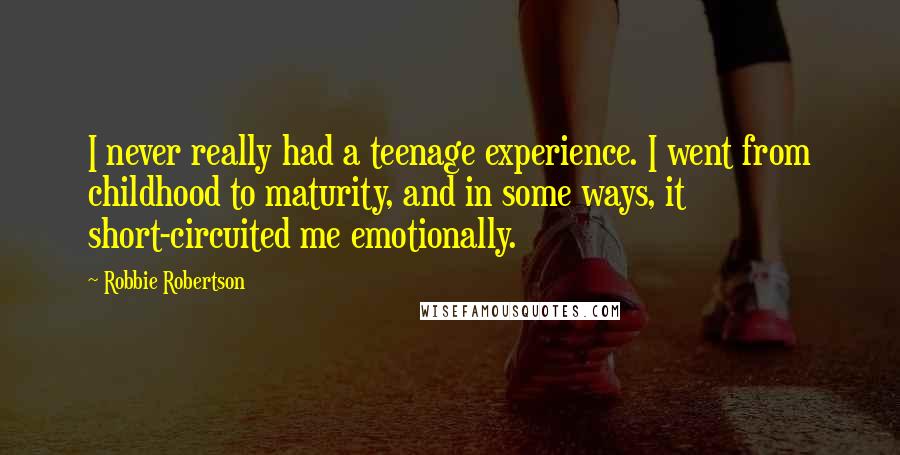 Robbie Robertson Quotes: I never really had a teenage experience. I went from childhood to maturity, and in some ways, it short-circuited me emotionally.
