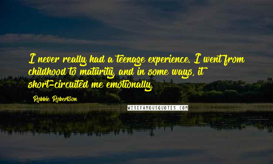 Robbie Robertson Quotes: I never really had a teenage experience. I went from childhood to maturity, and in some ways, it short-circuited me emotionally.