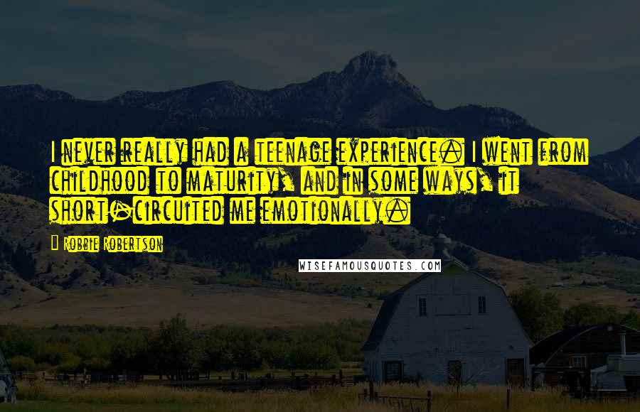 Robbie Robertson Quotes: I never really had a teenage experience. I went from childhood to maturity, and in some ways, it short-circuited me emotionally.