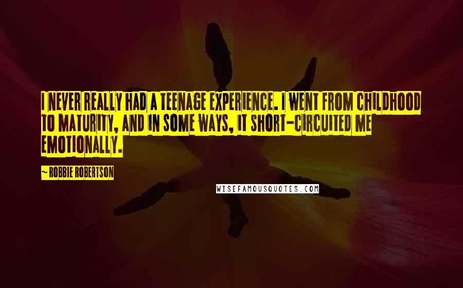 Robbie Robertson Quotes: I never really had a teenage experience. I went from childhood to maturity, and in some ways, it short-circuited me emotionally.