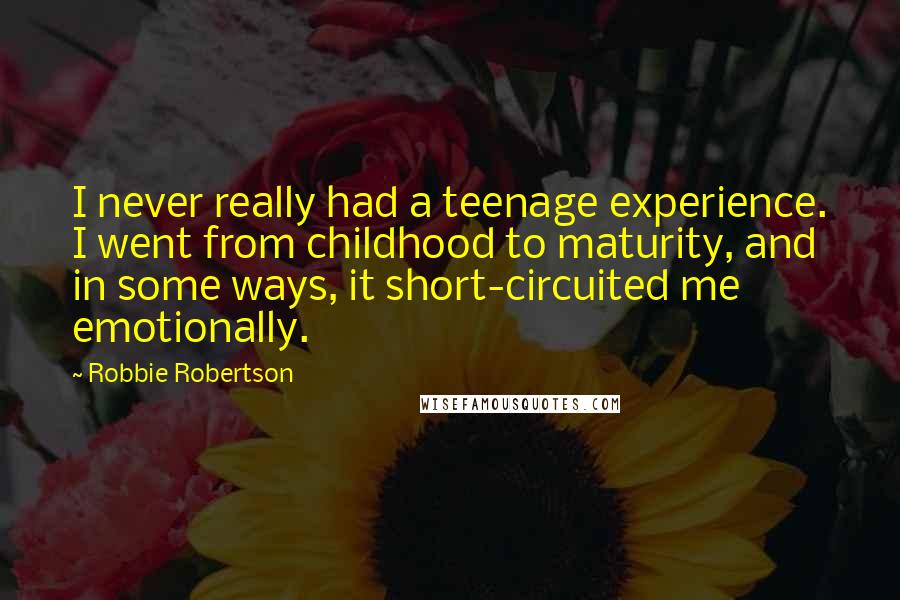 Robbie Robertson Quotes: I never really had a teenage experience. I went from childhood to maturity, and in some ways, it short-circuited me emotionally.