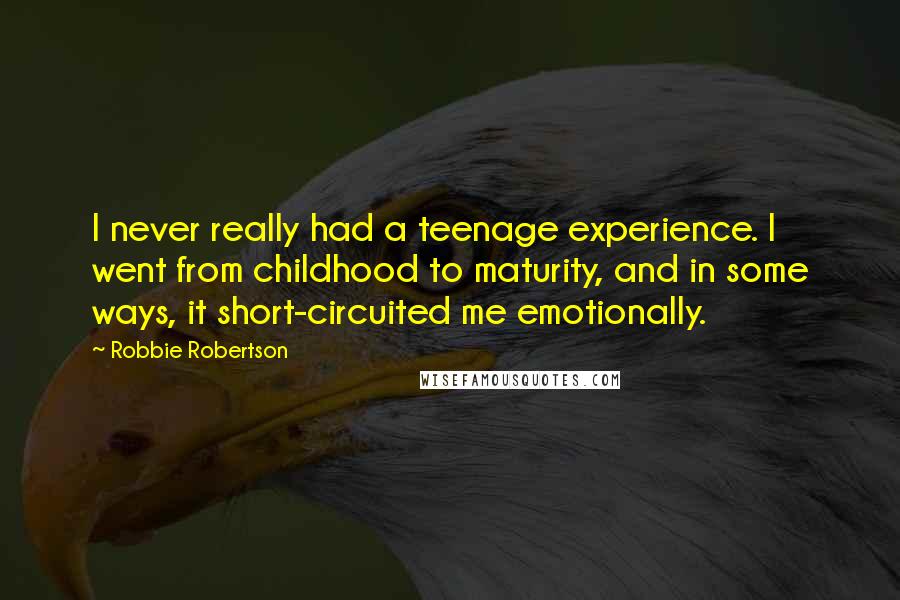 Robbie Robertson Quotes: I never really had a teenage experience. I went from childhood to maturity, and in some ways, it short-circuited me emotionally.