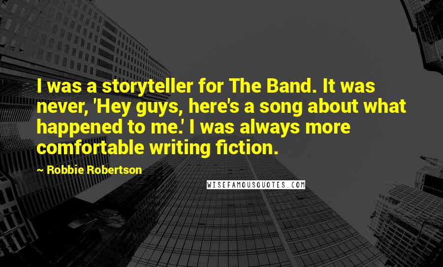 Robbie Robertson Quotes: I was a storyteller for The Band. It was never, 'Hey guys, here's a song about what happened to me.' I was always more comfortable writing fiction.