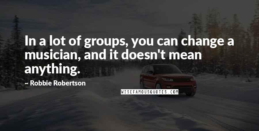 Robbie Robertson Quotes: In a lot of groups, you can change a musician, and it doesn't mean anything.