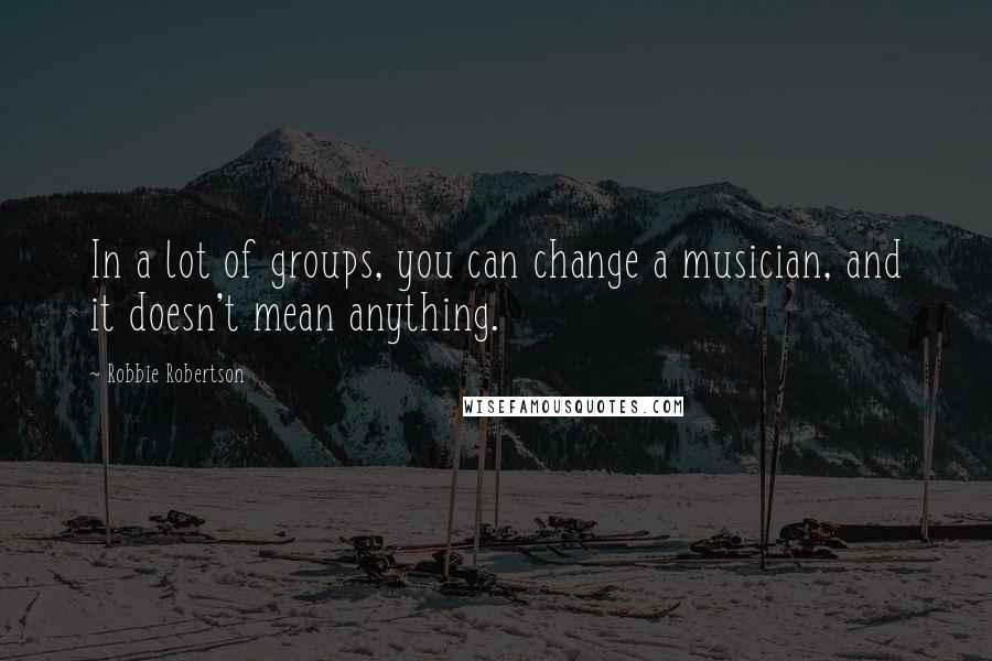 Robbie Robertson Quotes: In a lot of groups, you can change a musician, and it doesn't mean anything.