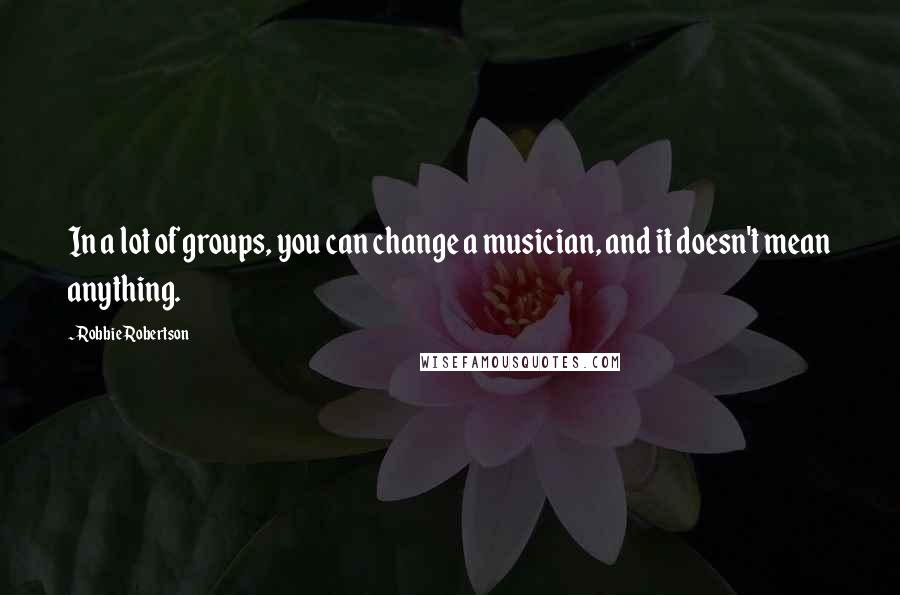 Robbie Robertson Quotes: In a lot of groups, you can change a musician, and it doesn't mean anything.