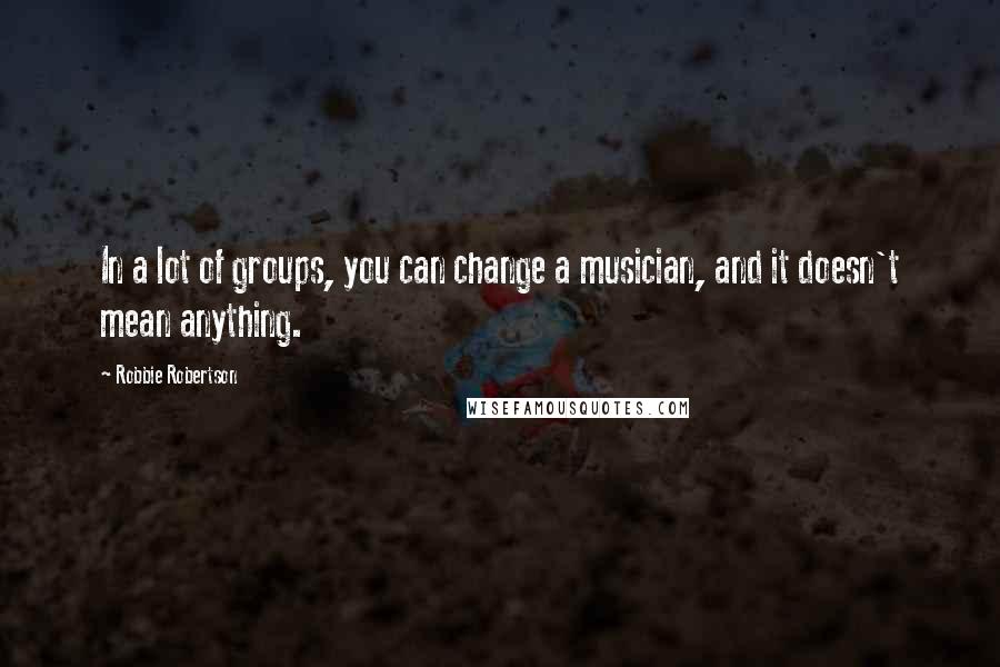 Robbie Robertson Quotes: In a lot of groups, you can change a musician, and it doesn't mean anything.