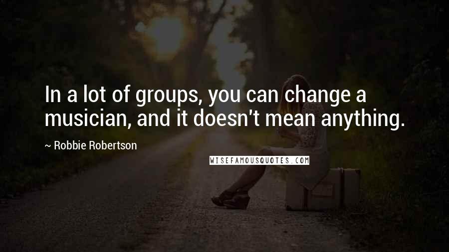 Robbie Robertson Quotes: In a lot of groups, you can change a musician, and it doesn't mean anything.
