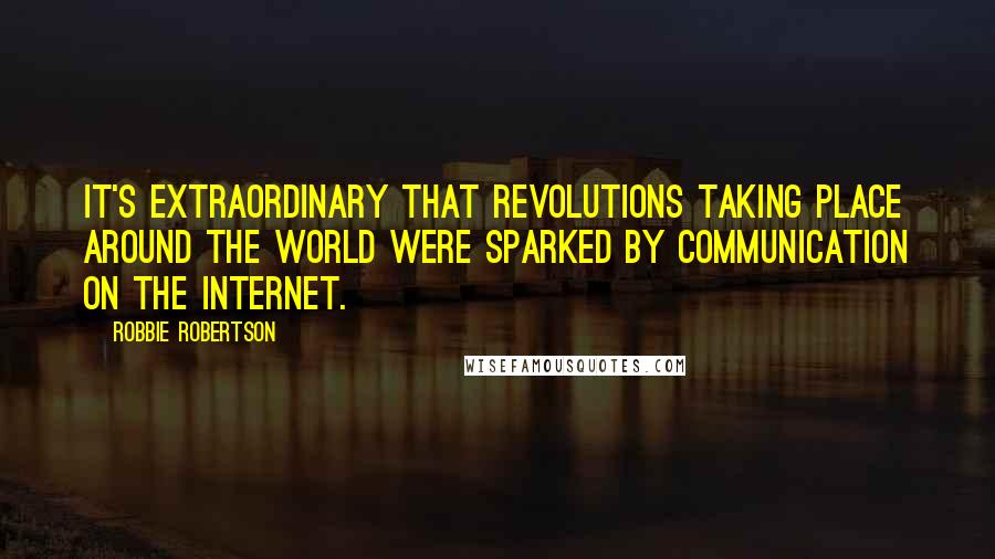 Robbie Robertson Quotes: It's extraordinary that revolutions taking place around the world were sparked by communication on the Internet.