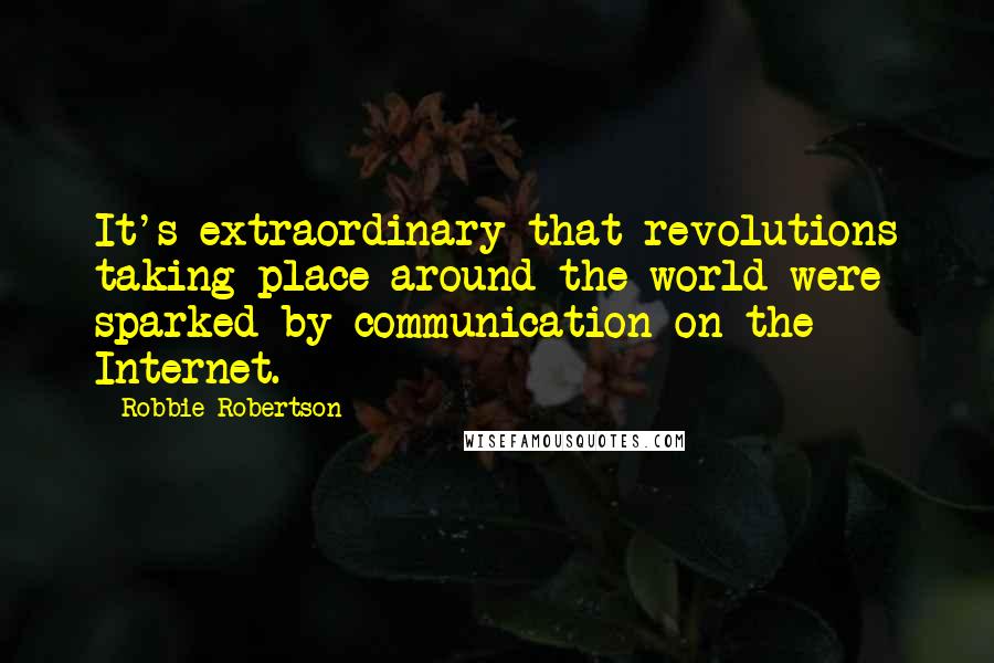 Robbie Robertson Quotes: It's extraordinary that revolutions taking place around the world were sparked by communication on the Internet.