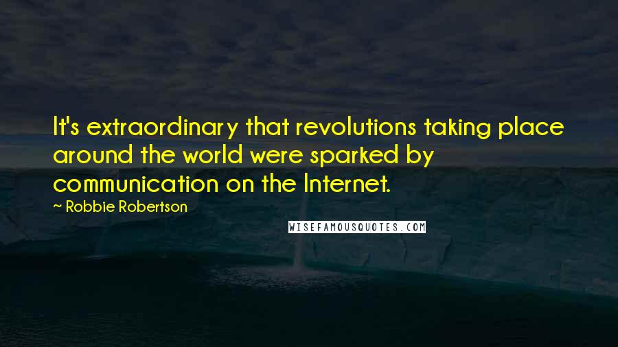 Robbie Robertson Quotes: It's extraordinary that revolutions taking place around the world were sparked by communication on the Internet.