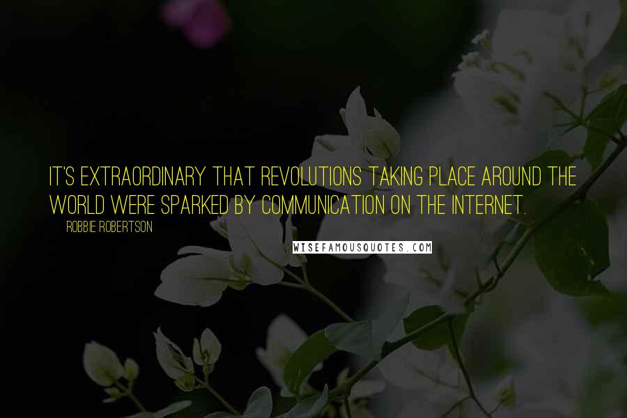 Robbie Robertson Quotes: It's extraordinary that revolutions taking place around the world were sparked by communication on the Internet.