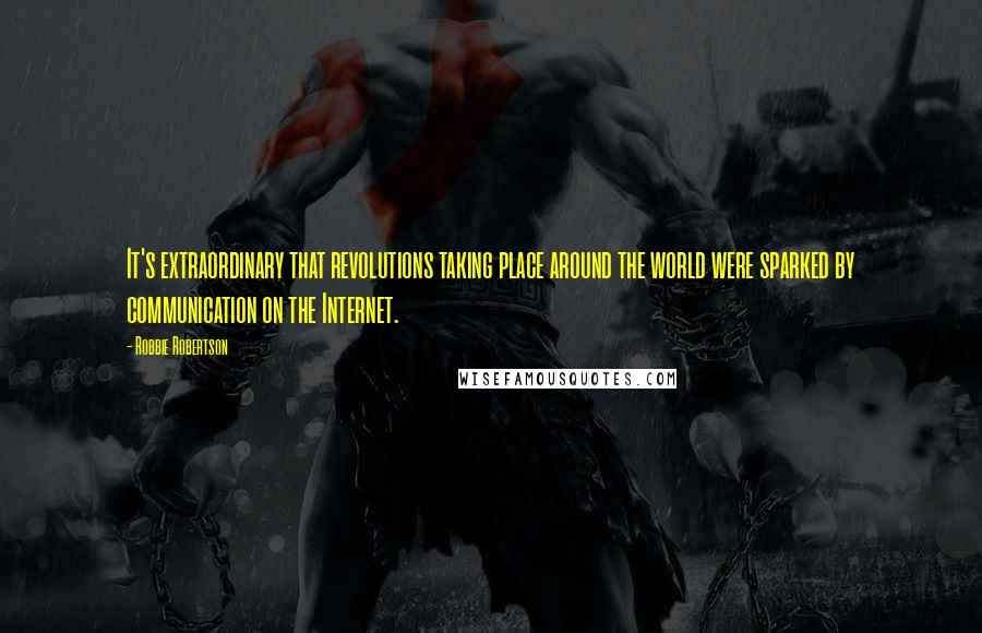 Robbie Robertson Quotes: It's extraordinary that revolutions taking place around the world were sparked by communication on the Internet.