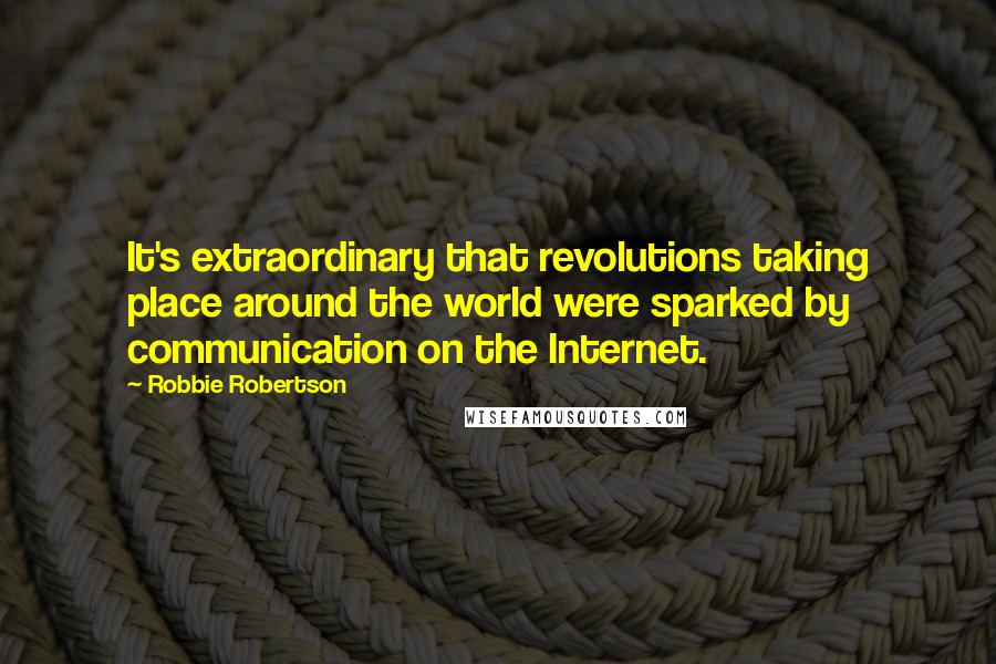 Robbie Robertson Quotes: It's extraordinary that revolutions taking place around the world were sparked by communication on the Internet.