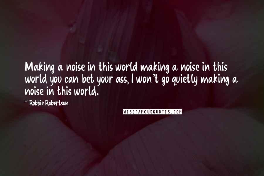 Robbie Robertson Quotes: Making a noise in this world making a noise in this world you can bet your ass, I won't go quietly making a noise in this world.