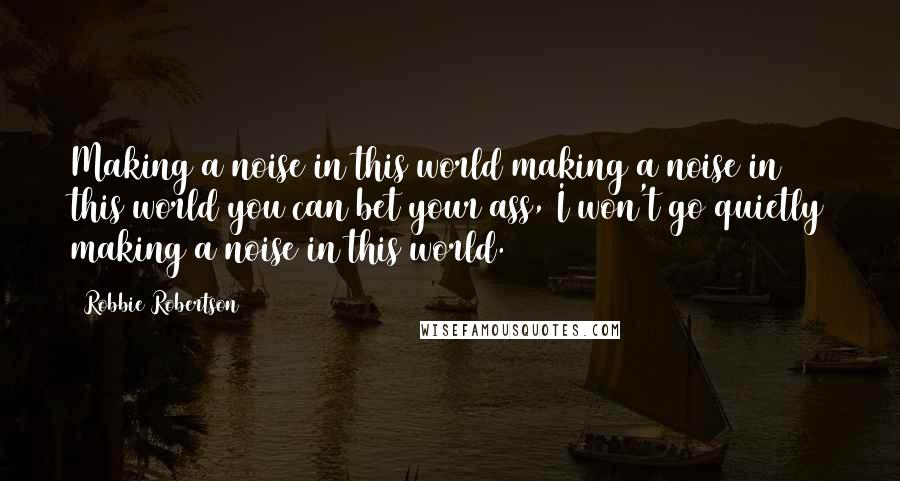 Robbie Robertson Quotes: Making a noise in this world making a noise in this world you can bet your ass, I won't go quietly making a noise in this world.