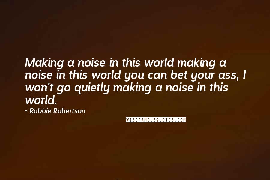 Robbie Robertson Quotes: Making a noise in this world making a noise in this world you can bet your ass, I won't go quietly making a noise in this world.