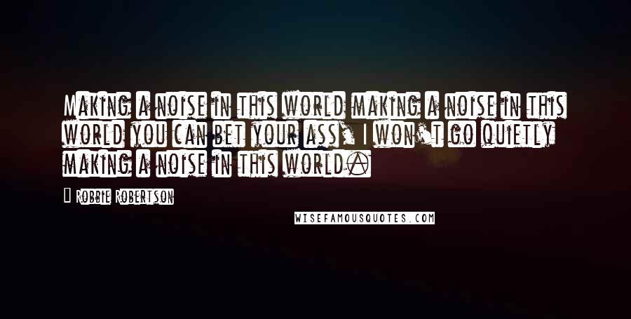 Robbie Robertson Quotes: Making a noise in this world making a noise in this world you can bet your ass, I won't go quietly making a noise in this world.