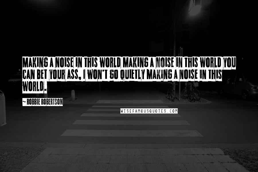 Robbie Robertson Quotes: Making a noise in this world making a noise in this world you can bet your ass, I won't go quietly making a noise in this world.