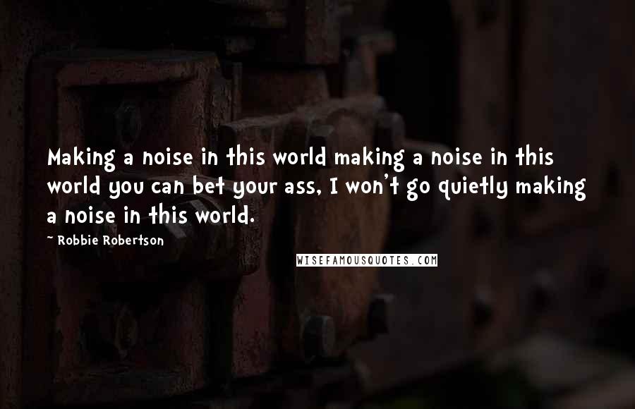 Robbie Robertson Quotes: Making a noise in this world making a noise in this world you can bet your ass, I won't go quietly making a noise in this world.