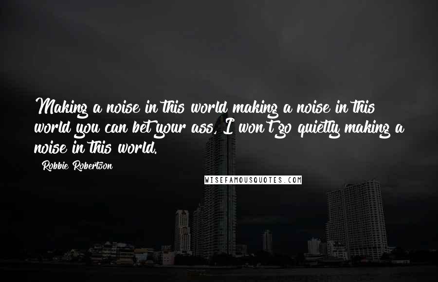 Robbie Robertson Quotes: Making a noise in this world making a noise in this world you can bet your ass, I won't go quietly making a noise in this world.