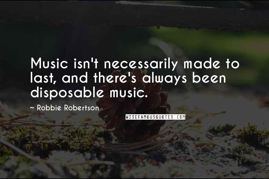 Robbie Robertson Quotes: Music isn't necessarily made to last, and there's always been disposable music.