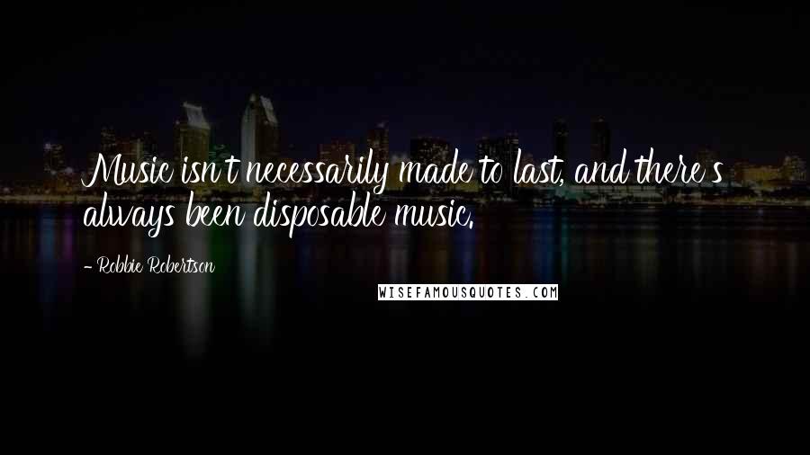 Robbie Robertson Quotes: Music isn't necessarily made to last, and there's always been disposable music.