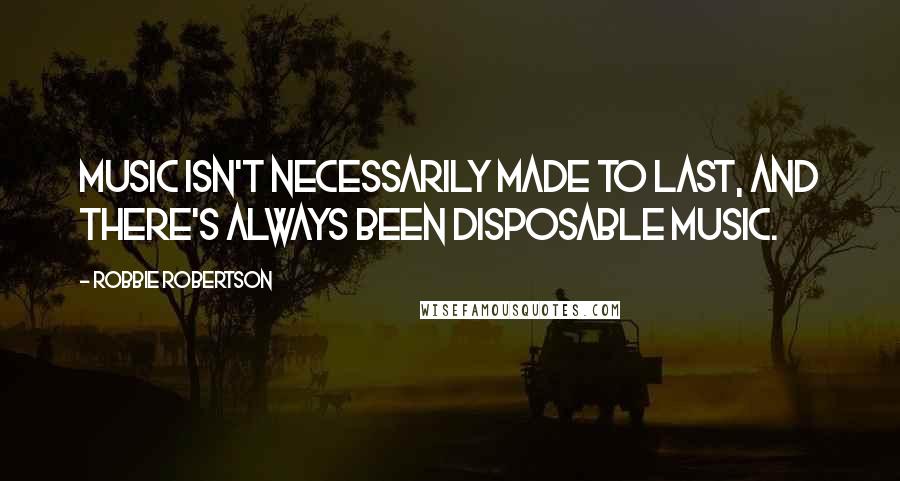 Robbie Robertson Quotes: Music isn't necessarily made to last, and there's always been disposable music.