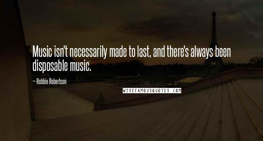 Robbie Robertson Quotes: Music isn't necessarily made to last, and there's always been disposable music.