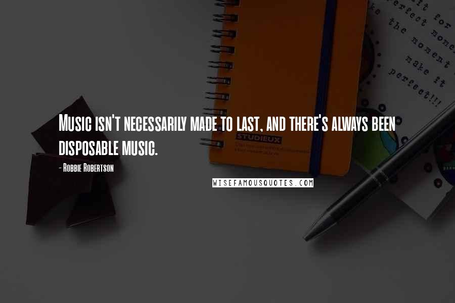 Robbie Robertson Quotes: Music isn't necessarily made to last, and there's always been disposable music.