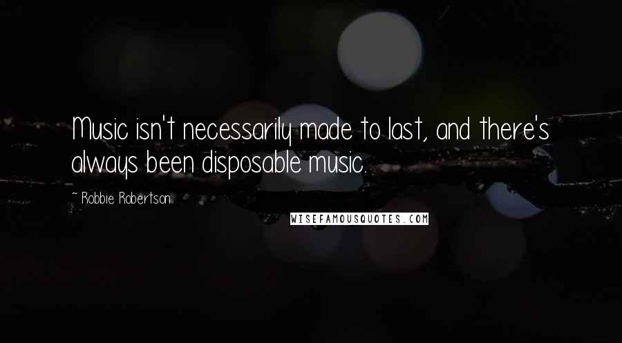 Robbie Robertson Quotes: Music isn't necessarily made to last, and there's always been disposable music.