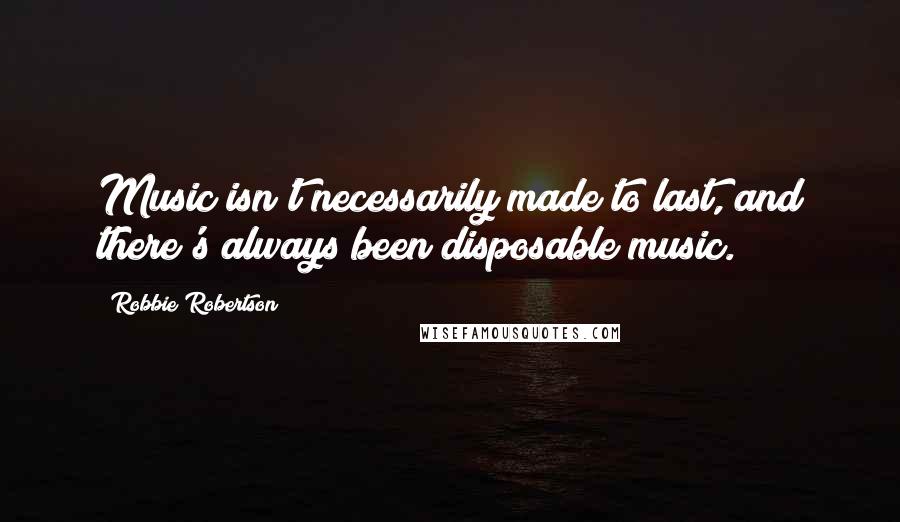Robbie Robertson Quotes: Music isn't necessarily made to last, and there's always been disposable music.