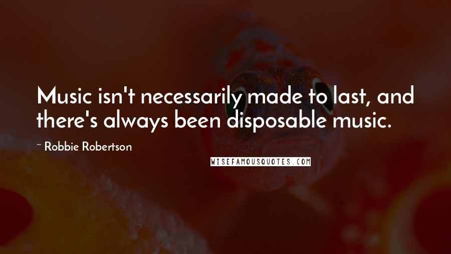 Robbie Robertson Quotes: Music isn't necessarily made to last, and there's always been disposable music.