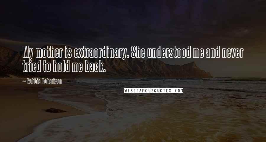 Robbie Robertson Quotes: My mother is extraordinary. She understood me and never tried to hold me back.