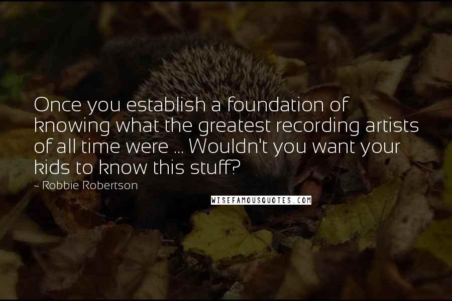 Robbie Robertson Quotes: Once you establish a foundation of knowing what the greatest recording artists of all time were ... Wouldn't you want your kids to know this stuff?